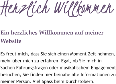Herzlich Willkommen Ein herzliches Willkommen auf meiner Website Es freut mich, dass Sie sich einen Moment Zeit nehmen, mehr über mich zu erfahren. Egal, ob Sie mich in Sachen Führungsfragen oder musikalischem Engagement besuchen, Sie finden hier beinahe alle Informationen zu meiner Person. Viel Spass beim Durchstöbern.